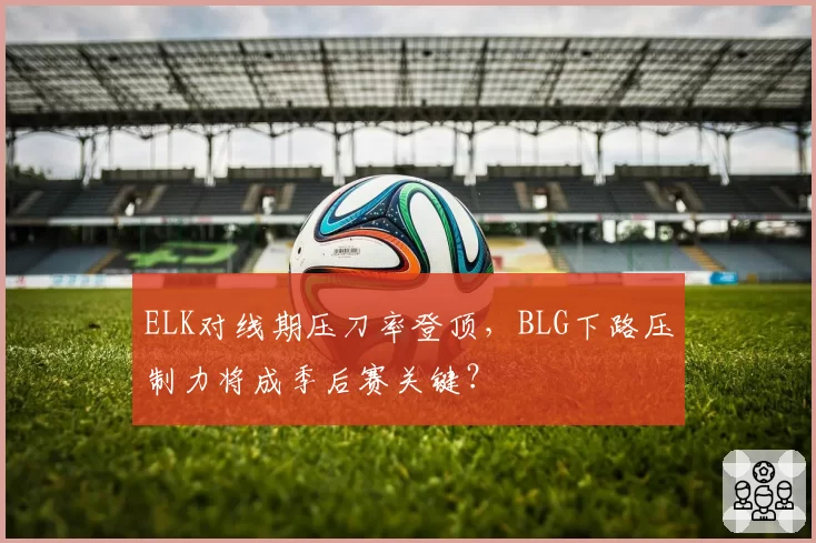 ELK对线期压刀率登顶，BLG下路压制力将成季后赛关键？