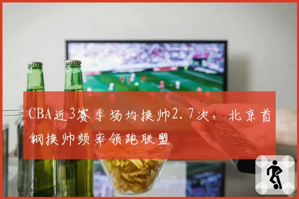 CBA近3赛季场均换帅2.7次，北京首钢换帅频率领跑联盟