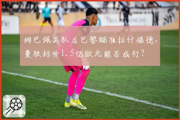 姆巴佩离队后巴黎瞄准拉什福德,曼联标价1.5亿欧元能否成行?