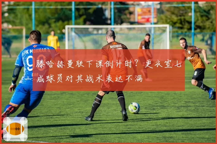 滕哈赫曼联下课倒计时?更衣室七成球员对其战术表达不满