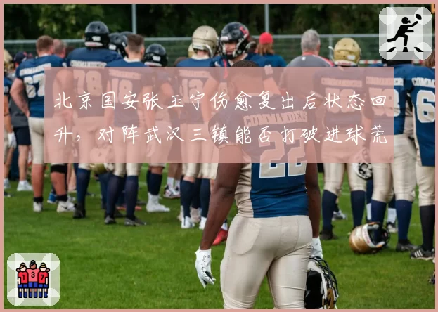 北京国安张玉宁伤愈复出后状态回升,对阵武汉三镇能否打破进球荒