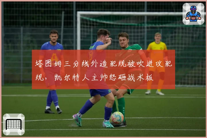 塔图姆三分线外造犯规被吹进攻犯规，凯尔特人主帅怒砸战术板
