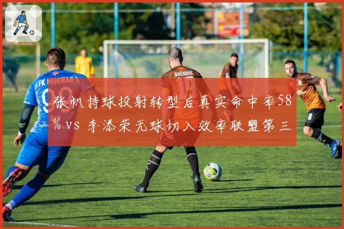 张帆持球投射转型后真实命中率58% vs 李添荣无球切入效率联盟第三，后卫打法革新影响市场定价