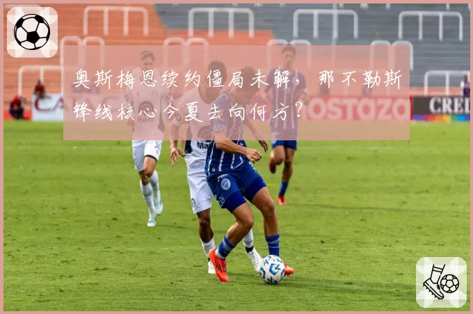 奥斯梅恩续约僵局未解，那不勒斯锋线核心今夏去向何方？