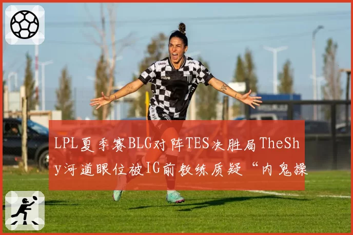 LPL夏季赛BLG对阵TES决胜局TheShy河道眼位被IG前教练质疑“内鬼操作”