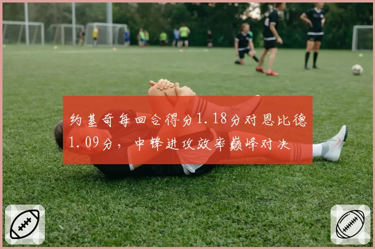 约基奇每回合得分1.18分对恩比德1.09分,中锋进攻效率巅峰对决