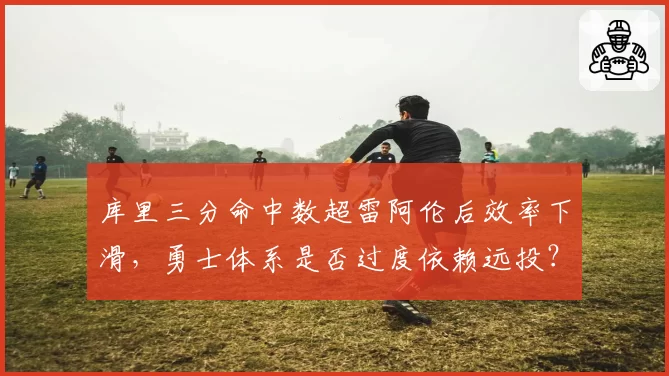 库里三分命中数超雷阿伦后效率下滑，勇士体系是否过度依赖远投？