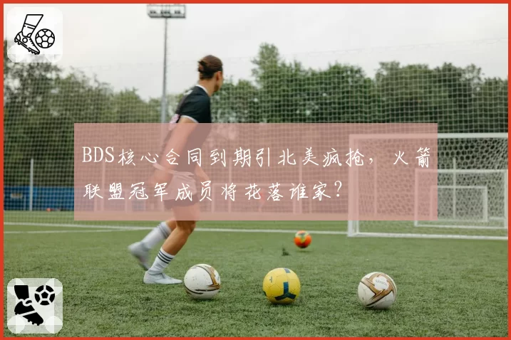 BDS核心合同到期引北美疯抢,火箭联盟冠军成员将花落谁家?