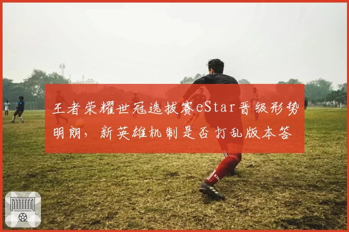 王者荣耀世冠选拔赛eStar晋级形势明朗，新英雄机制是否打乱版本答案？