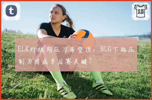 ELK对线期压刀率登顶，BLG下路压制力将成季后赛关键？