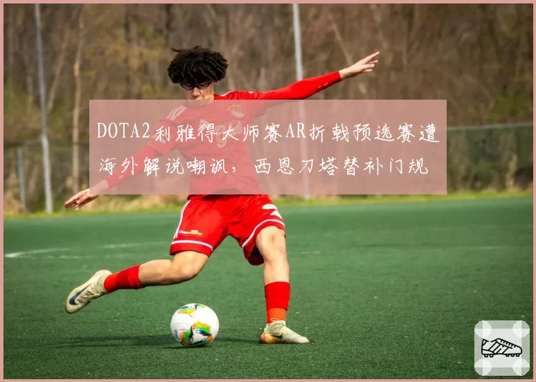 DOTA2利雅得大师赛AR折戟预选赛遭海外解说嘲讽，西恩刀塔替补门规则争议再起
