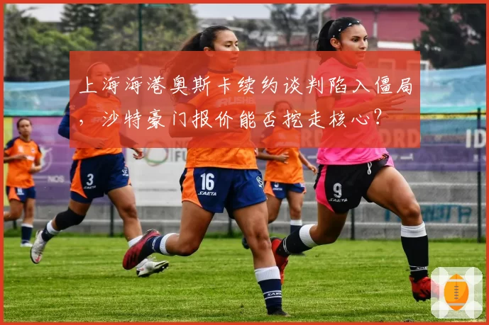 上海海港奥斯卡续约谈判陷入僵局，沙特豪门报价能否挖走核心？