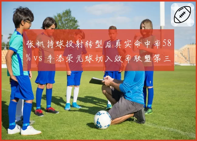 张帆持球投射转型后真实命中率58% vs 李添荣无球切入效率联盟第三，后卫打法革新影响市场定价
