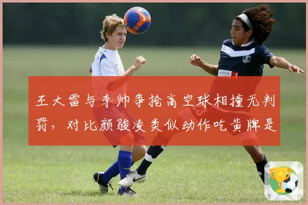 王大雷与李帅争抢高空球相撞无判罚,对比颜骏凌类似动作吃黄牌是否双标?