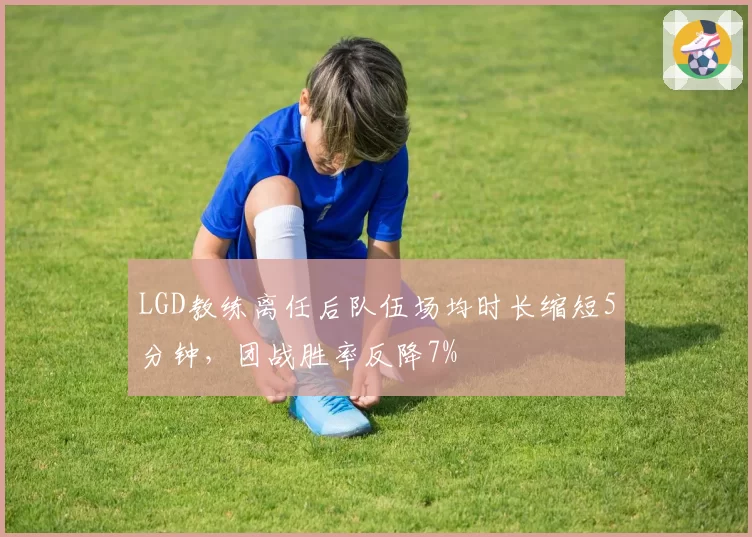 LGD教练离任后队伍场均时长缩短5分钟，团战胜率反降7%