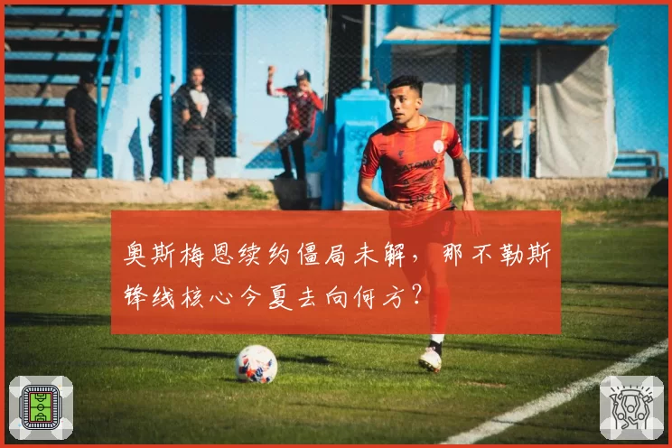 奥斯梅恩续约僵局未解,那不勒斯锋线核心今夏去向何方?