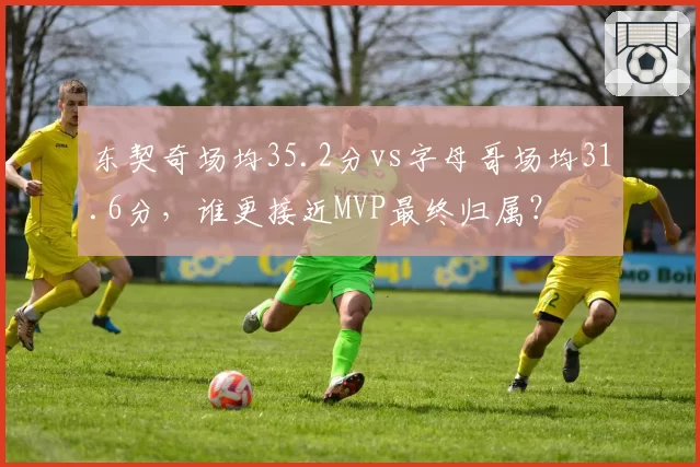 东契奇场均35.2分vs字母哥场均31.6分,谁更接近MVP最终归属?