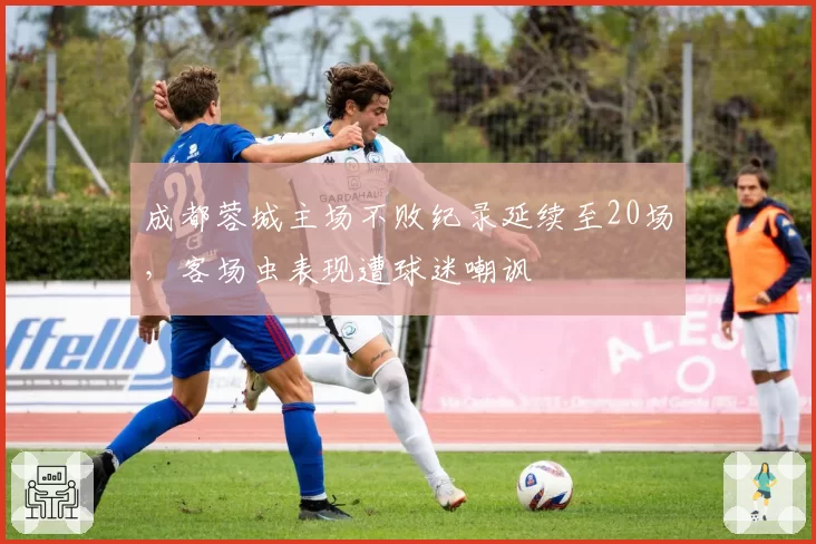 成都蓉城主场不败纪录延续至20场，客场虫表现遭球迷嘲讽