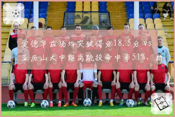爱德华兹场均突破得分18.5分 vs 亚历山大中距离跳投命中率51%，新生代得分王风格之争