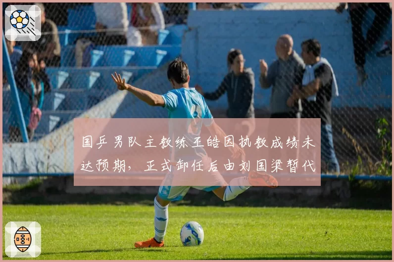 国乒男队主教练王皓因执教成绩未达预期，正式卸任后由刘国梁暂代指挥权备战巴黎奥运