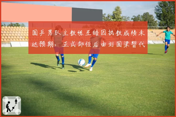 国乒男队主教练王皓因执教成绩未达预期，正式卸任后由刘国梁暂代指挥权备战巴黎奥运