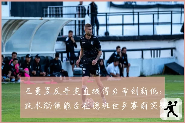 王曼昱反手变直线得分率创新低，技术瓶颈能否在德班世乒赛前突破？