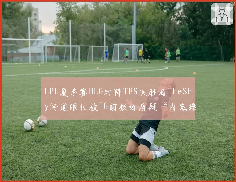 LPL夏季赛BLG对阵TES决胜局TheShy河道眼位被IG前教练质疑“内鬼操作”
