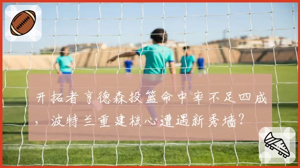 开拓者亨德森投篮命中率不足四成,波特兰重建核心遭遇新秀墙?