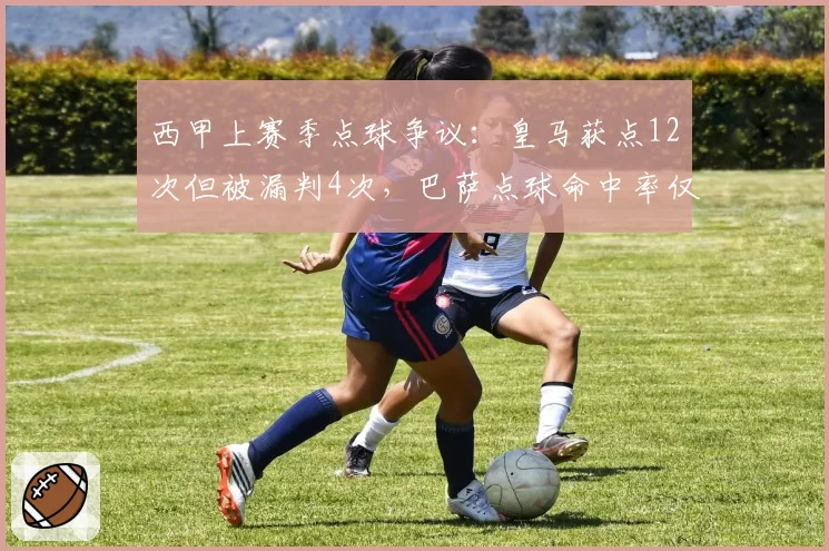 西甲上赛季点球争议:皇马获点12次但被漏判4次,巴萨点球命中率仅75%