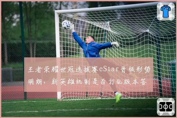 王者荣耀世冠选拔赛eStar晋级形势明朗，新英雄机制是否打乱版本答案？