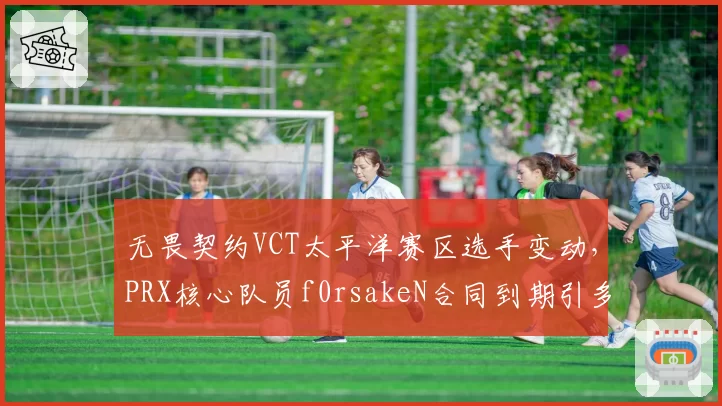 无畏契约VCT太平洋赛区选手变动,PRX核心队员f0rsakeN合同到期引多队争抢