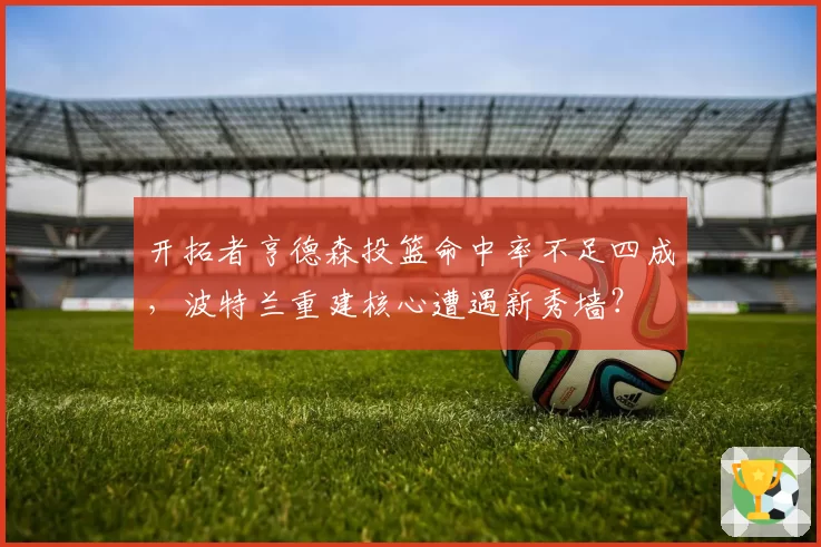开拓者亨德森投篮命中率不足四成，波特兰重建核心遭遇新秀墙？