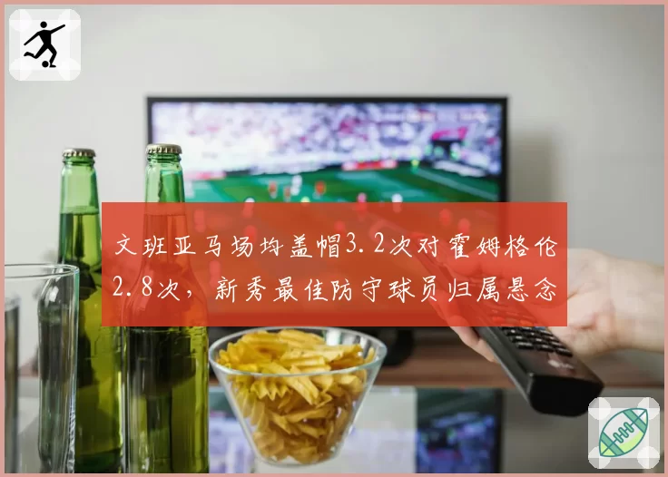 文班亚马场均盖帽3.2次对霍姆格伦2.8次，新秀最佳防守球员归属悬念