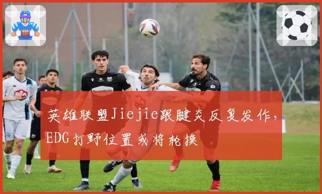 英雄联盟Jiejie跟腱炎反复发作，EDG打野位置或将轮换