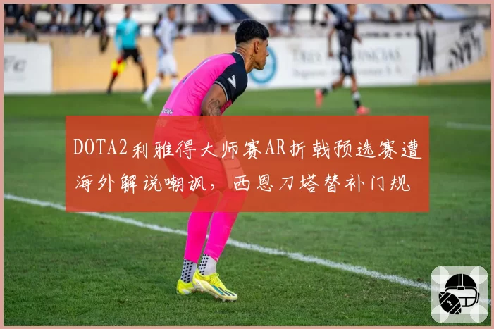 DOTA2利雅得大师赛AR折戟预选赛遭海外解说嘲讽,西恩刀塔替补门规则争议再起