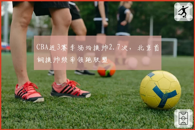 CBA近3赛季场均换帅2.7次，北京首钢换帅频率领跑联盟