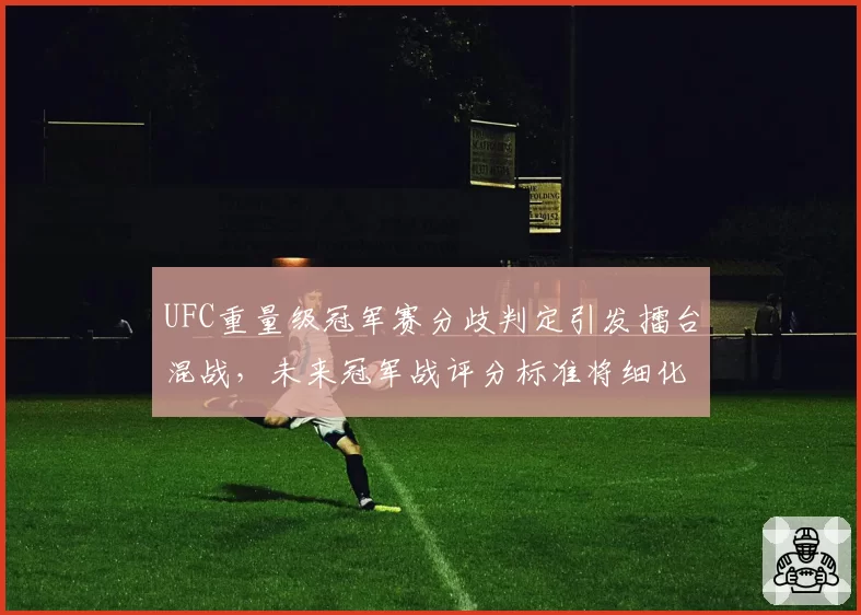 UFC重量级冠军赛分歧判定引发擂台混战,未来冠军战评分标准将细化?