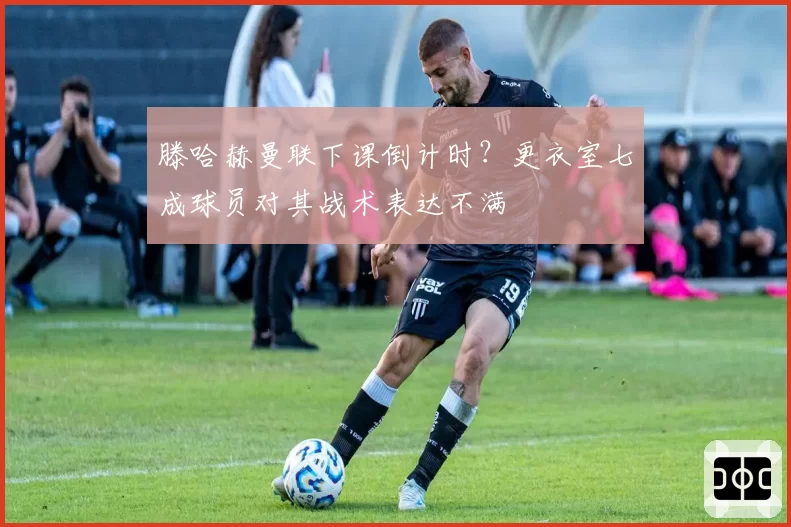 滕哈赫曼联下课倒计时？更衣室七成球员对其战术表达不满