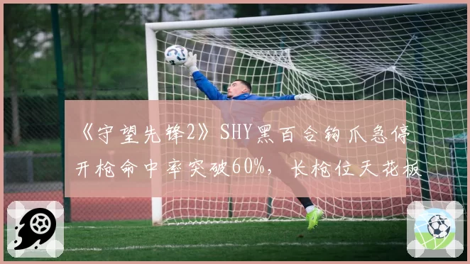 《守望先锋2》SHY黑百合钩爪急停开枪命中率突破60%,长枪位天花板上限引数据组关注