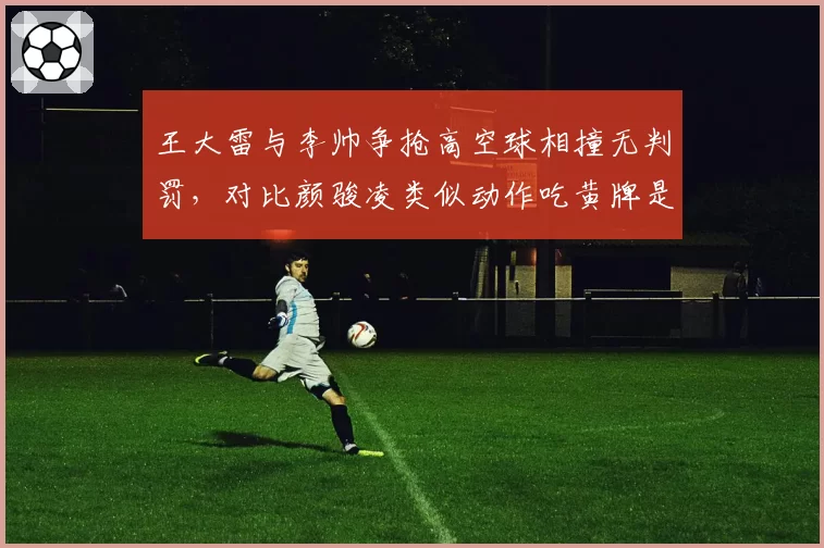 王大雷与李帅争抢高空球相撞无判罚,对比颜骏凌类似动作吃黄牌是否双标?